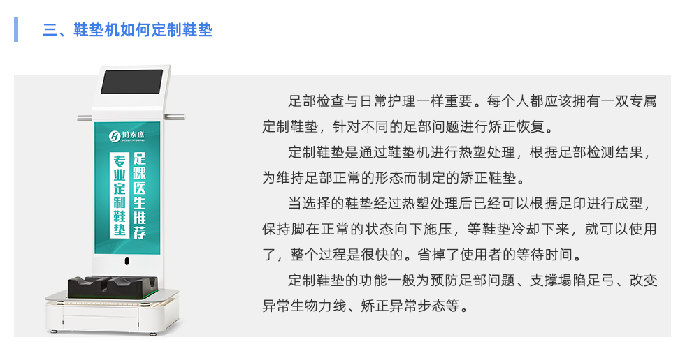 足部检查与日常护理一样重要。每个人都应该拥有一双专属定制鞋垫，针对不同的足部问题进行矫正恢复。 定制鞋垫是通过鞋垫机进行热塑处理，根据足部检测结果，为维持足部正常的形态而制定的矫正鞋垫。 当选择的鞋垫经过热塑处理后已经可以根据足印进行成型，保持脚在正常的状态向下施压，等鞋垫冷却下来，就可以使用了，整个过程是很快的。省掉了使用者的等待时间。 定制鞋垫的功能一般为预防足部问题、支撑塌陷足弓、改变异常生物力线、矫正异常步态等。 当代人随着生活压力的越来越大，身体健康问题也越来越多，尤其是在紧张的工作生活当中没有时间运动，一天当中有至少8小时都坐在工位上。 为了身体保持舒适的状态，会有弯腰驼背头前倾、跷二郎腿等不良坐姿。这会导致下肢出现肌肉代偿、骨骼损伤、容易扭伤等问题 除了保持正确的坐姿外，还可以使用定制鞋垫保持身体姿势的正常。